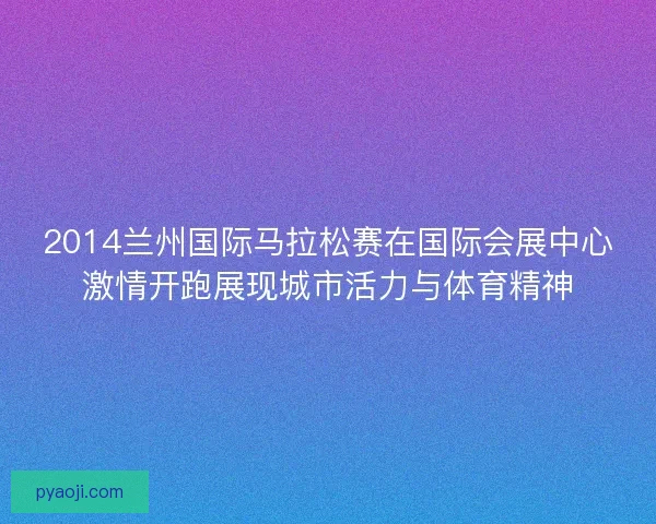 2014兰州国际马拉松赛在国际会展中心激情开跑展现城市活力与体育精神 2014兰州国际马拉松赛在国际会展中心激情开跑展现城市活力与体育精神