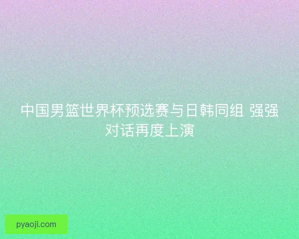 中国男篮世界杯预选赛与日韩同组 强强对话再度上演