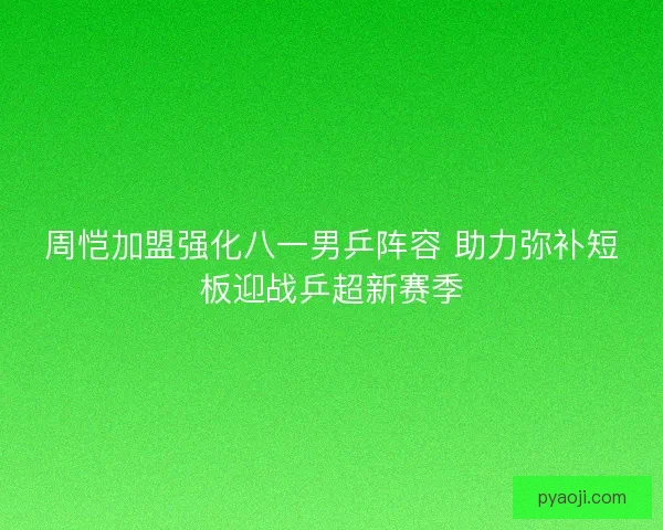 周恺加盟强化八一男乒阵容 助力弥补短板迎战乒超新赛季
