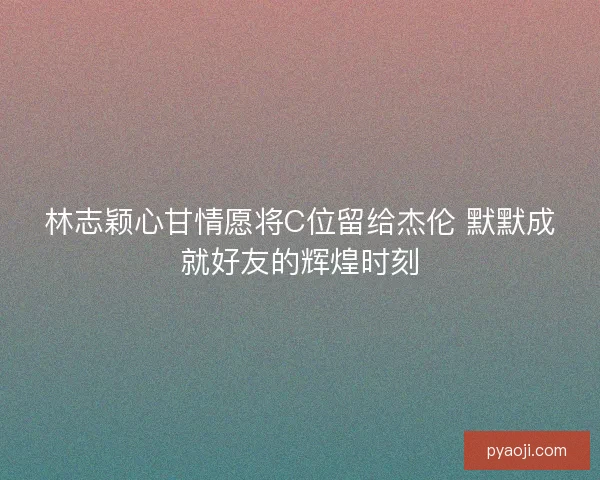 林志颖心甘情愿将C位留给杰伦 默默成就好友的辉煌时刻