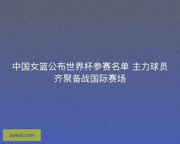 中国女篮公布世界杯参赛名单 主力球员齐聚备战国际赛场