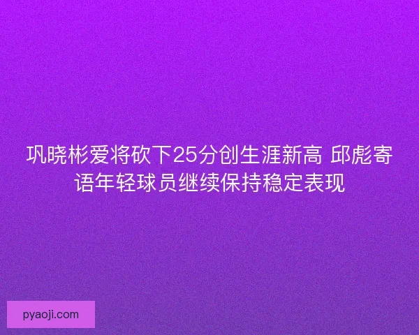 巩晓彬爱将砍下25分创生涯新高 邱彪寄语年轻球员继续保持稳定表现