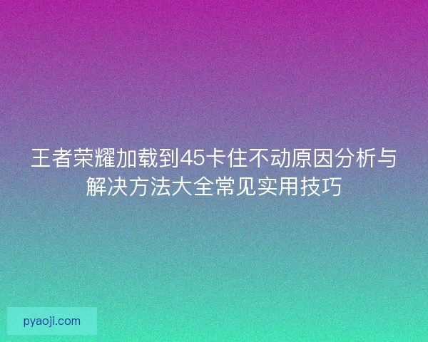 王者荣耀加载到45卡住不动原因分析与解决方法大全常见实用技巧