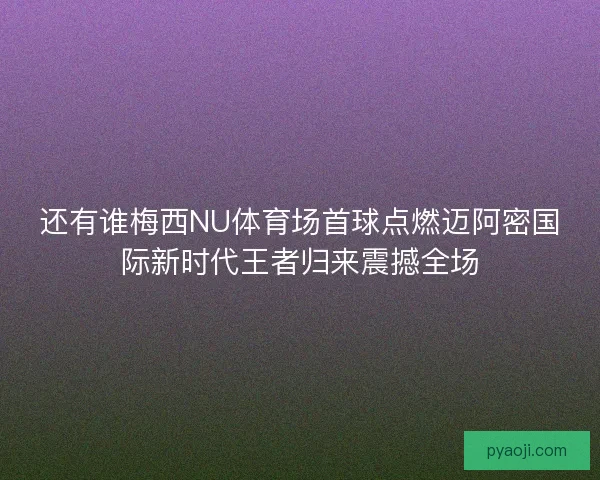 还有谁梅西NU体育场首球点燃迈阿密国际新时代王者归来震撼全场
