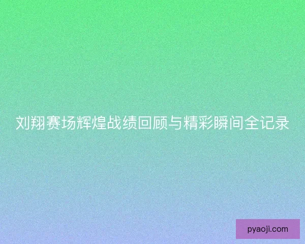 刘翔赛场辉煌战绩回顾与精彩瞬间全记录
