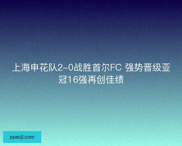 上海申花队2-0战胜首尔FC 强势晋级亚冠16强再创佳绩