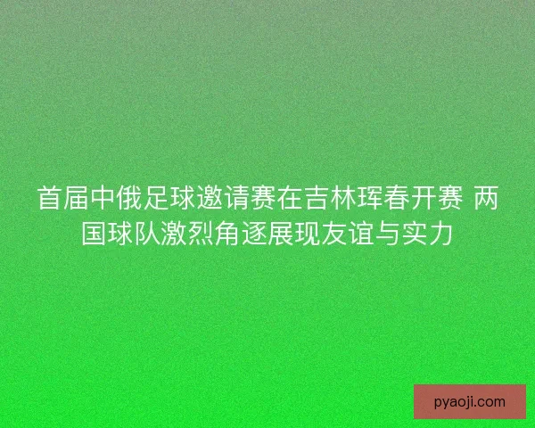 首届中俄足球邀请赛在吉林珲春开赛 两国球队激烈角逐展现友谊与实力