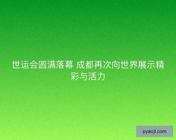 世运会圆满落幕 成都再次向世界展示精彩与活力 世运会圆满落幕 成都再次向世界展示精彩与活力