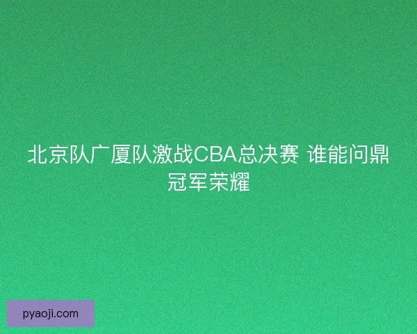 北京队广厦队激战CBA总决赛 谁能问鼎冠军荣耀