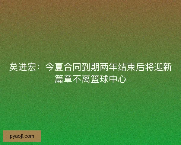 矣进宏:今夏合同到期两年结束后将迎新篇章不离篮球中心 矣进宏:今夏合同到期两年结束后将迎新篇章不离篮球中心