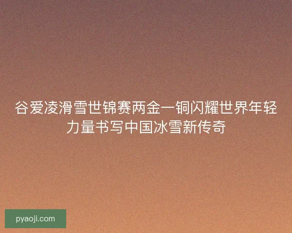 谷爱凌滑雪世锦赛两金一铜闪耀世界年轻力量书写中国冰雪新传奇