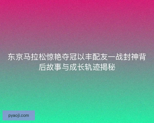 东京马拉松惊艳夺冠以丰配友一战封神背后故事与成长轨迹揭秘