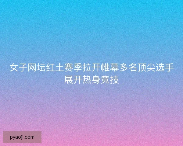 女子网坛红土赛季拉开帷幕多名顶尖选手展开热身竞技