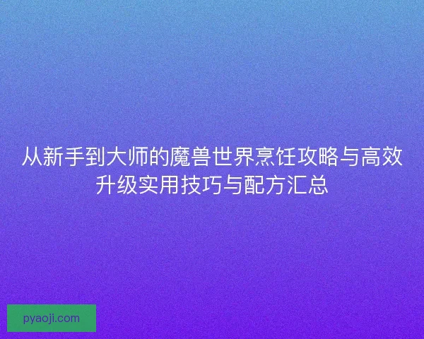 从新手到大师的魔兽世界烹饪攻略与高效升级实用技巧与配方汇总 从新手到大师的魔兽世界烹饪攻略与高效升级实用技巧与配方汇总