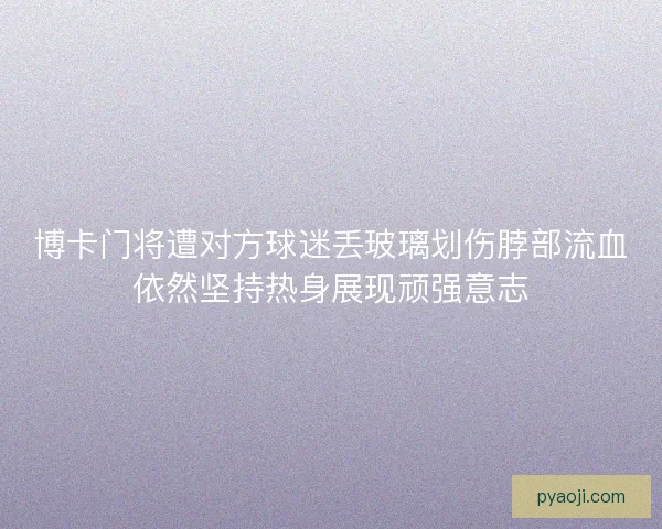 博卡门将遭对方球迷丢玻璃划伤脖部流血依然坚持热身展现顽强意志 博卡门将遭对方球迷丢玻璃划伤脖部流血依然坚持热身展现顽强意志