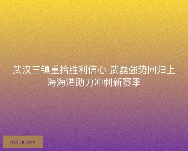 武汉三镇重拾胜利信心 武磊强势回归上海海港助力冲刺新赛季 武汉三镇重拾胜利信心 武磊强势回归上海海港助力冲刺新赛季