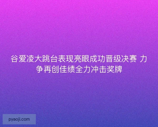 谷爱凌大跳台表现亮眼成功晋级决赛 力争再创佳绩全力冲击奖牌