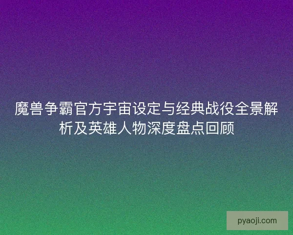 魔兽争霸官方宇宙设定与经典战役全景解析及英雄人物深度盘点回顾