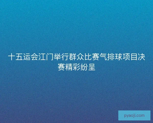 十五运会江门举行群众比赛气排球项目决赛精彩纷呈