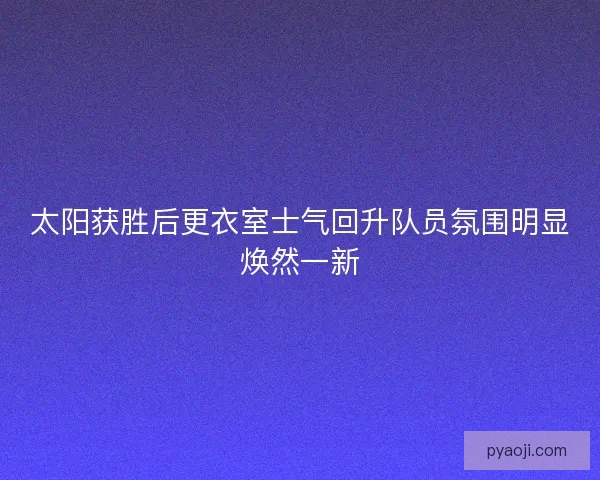 太阳获胜后更衣室士气回升队员氛围明显焕然一新 太阳获胜后更衣室士气回升队员氛围明显焕然一新