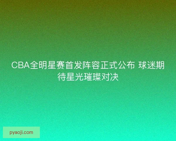 CBA全明星赛首发阵容正式公布 球迷期待星光璀璨对决
