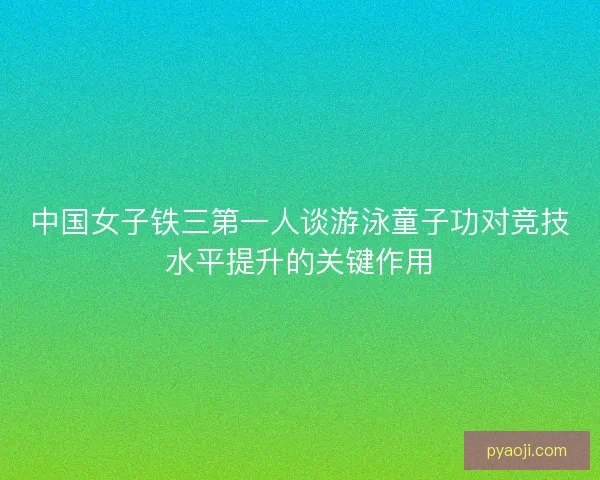 中国女子铁三第一人谈游泳童子功对竞技水平提升的关键作用 中国女子铁三第一人谈游泳童子功对竞技水平提升的关键作用